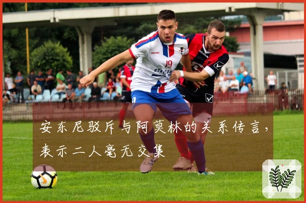 安东尼驳斥与阿莫林的关系传言，表示二人毫无交集