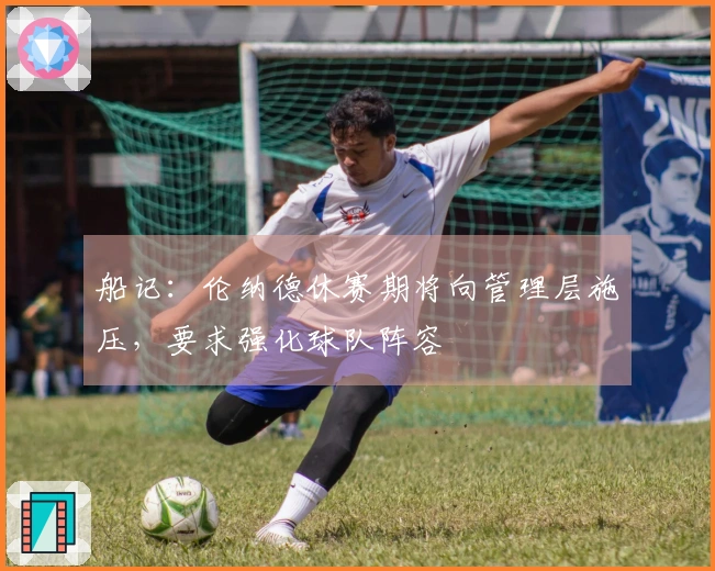 船记：伦纳德休赛期将向管理层施压，要求强化球队阵容