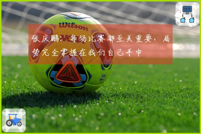 张庆鹏：每场比赛都至关重要，局势完全掌握在我们自己手中