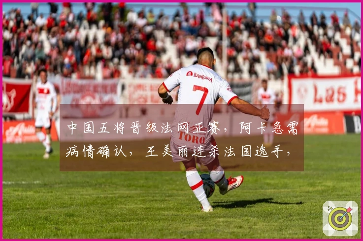 中国五将晋级法网正赛，阿卡急需病情确认，王美丽连杀法国选手，张帅成功过关