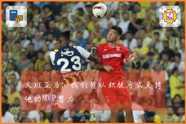 文班亚马：我们将以积极方式支持他的MVP潜力