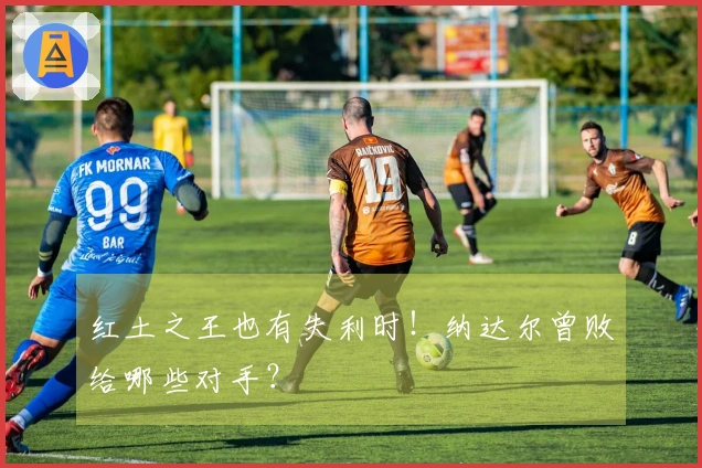 红土之王也有失利时！纳达尔曾败给哪些对手？