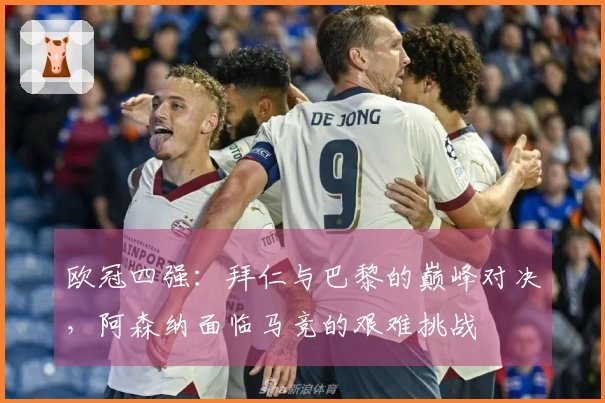 欧冠四强：拜仁与巴黎的巅峰对决，阿森纳面临马竞的艰难挑战