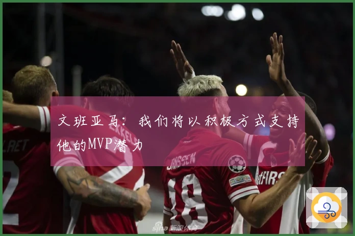 文班亚马：我们将以积极方式支持他的MVP潜力